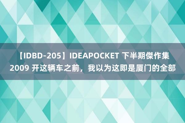 【IDBD-205】IDEAPOCKET 下半期傑作集2009 开这辆车之前,我以为这即是厦门的全部