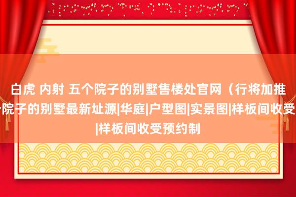 白虎 内射 五个院子的别墅售楼处官网(行将加推)五个院子的别墅最新址源|华庭|户型图|实景图|样板间收受预约制