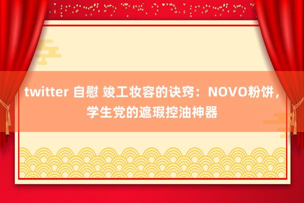 twitter 自慰 竣工妆容的诀窍:NOVO粉饼,学生党的遮瑕控油神器