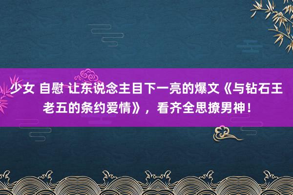 少女 自慰 让东说念主目下一亮的爆文《与钻石王老五的条约爱情》,看齐全思撩男神!