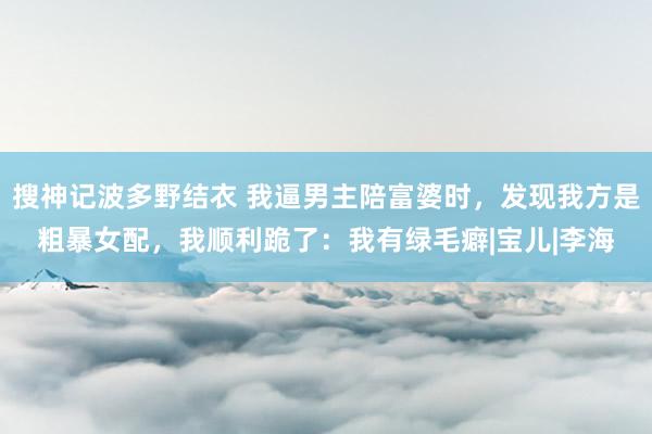 搜神记波多野结衣 我逼男主陪富婆时,发现我方是粗暴女配,我顺利跪了:我有绿毛癖|宝儿|李海