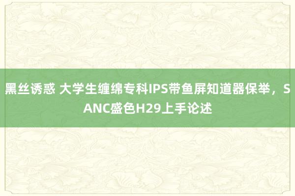 黑丝诱惑 大学生缠绵专科IPS带鱼屏知道器保举,SANC盛色H29上手论述