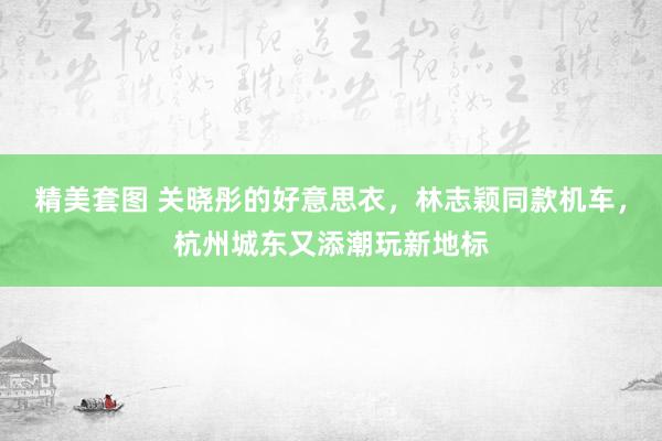 精美套图 关晓彤的好意思衣，林志颖同款机车，杭州城东又添潮玩新地标