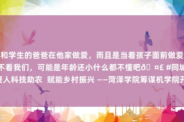 和学生的爸爸在他家做爱,而且是当着孩子面前做爱,太刺激了,孩子完全不看我们,可能是年龄还小什么都不懂吧🤣 #同城 #文爱 #自慰 贤人科技助农 赋能乡村振兴 ——菏泽学院筹谋机学院开展2024年暑期“三下乡”社会现实举止