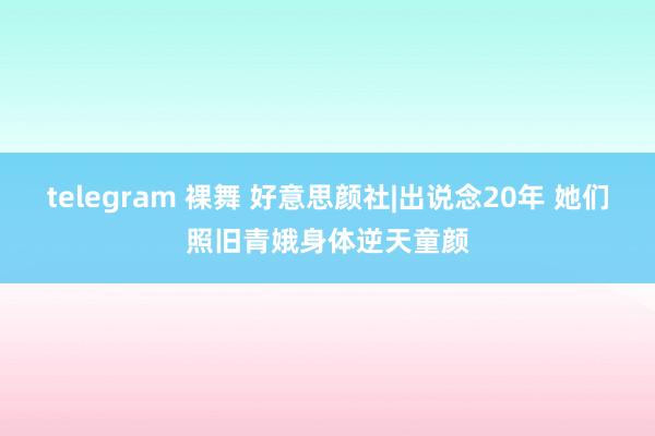 telegram 裸舞 好意思颜社|出说念20年 她们照旧青娥身体逆天童颜