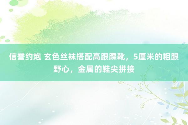 信誉约炮 玄色丝袜搭配高跟踝靴,5厘米的粗跟野心,金属的鞋尖拼接
