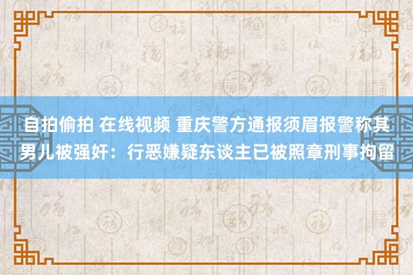 自拍偷拍 在线视频 重庆警方通报须眉报警称其男儿被强奸：行恶嫌疑东谈主已被照章刑事拘留