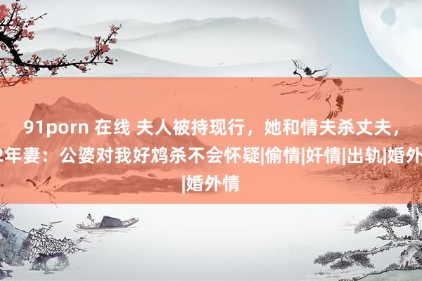 91porn 在线 夫人被持现行,她和情夫杀丈夫,02年妻:公婆对我好鸩杀不会怀疑|偷情|奸情|出轨|婚外情