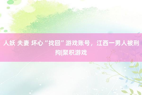 人妖 夫妻 坏心“找回”游戏账号，江西一男人被刑拘|聚积游戏