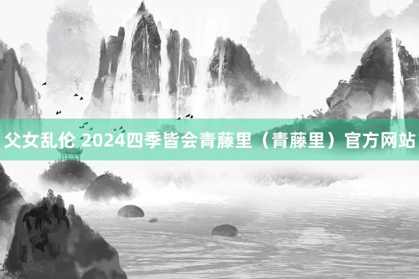 父女乱伦 2024四季皆会青藤里(青藤里)官方网站
