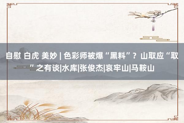 自慰 白虎 美妙 | 色彩师被爆“黑料”?山取应“取”之有谈|水库|张俊杰|哀牢山|马鞍山
