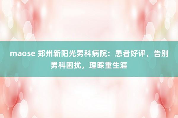 maose 郑州新阳光男科病院:患者好评,告别男科困扰,理睬重生涯