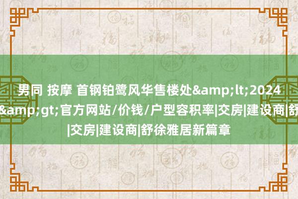 男同 按摩 首钢铂鹭风华售楼处<2024首钢铂鹭风华>官方网站/价钱/户型容积率|交房|建设商|舒徐雅居新篇章