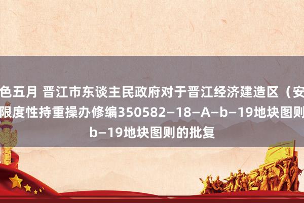 色五月 晋江市东谈主民政府对于晋江经济建造区(安东园)限度性持重操办修编350582—18—A—b—19地块图则的批复