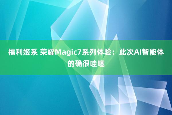 福利姬系 荣耀Magic7系列体验:此次AI智能体的确很哇噻