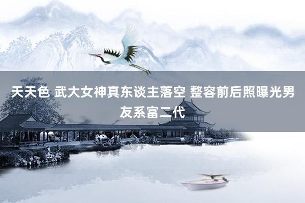 天天色 武大女神真东谈主落空 整容前后照曝光男友系富二代