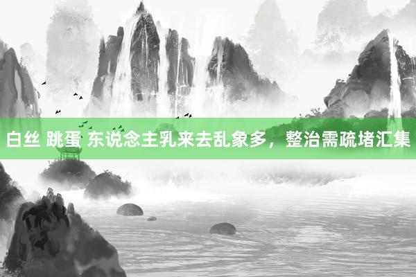 白丝 跳蛋 东说念主乳来去乱象多,整治需疏堵汇集