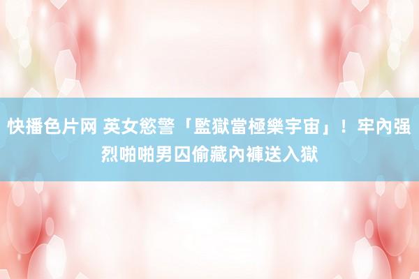 快播色片网 英女慾警「監獄當極樂宇宙」!牢內强烈啪啪男囚 偷藏內褲送入獄