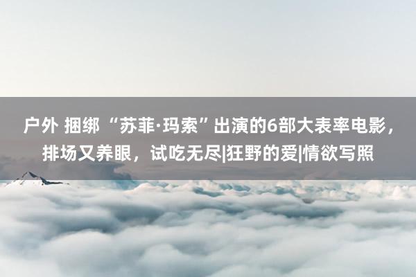 户外 捆绑 “苏菲·玛索”出演的6部大表率电影,排场又养眼,试吃无尽|狂野的爱|情欲写照