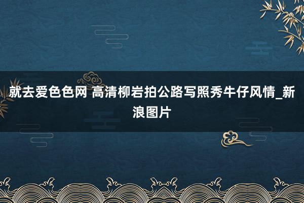 就去爱色色网 高清柳岩拍公路写照秀牛仔风情_新浪图片