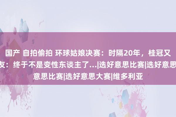 国产 自拍偷拍 环球姑娘决赛:时隔20年,桂冠又给金发妹?网友:终于不是变性东谈主了...|选好意思比赛|选好意思大赛|维多利亚