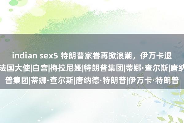 indian sex5 特朗普家眷再掀浪潮，伊万卡退居幕后，公公查尔斯接棒法国大使|白宫|梅拉尼娅|特朗普集团|蒂娜·查尔斯|唐纳德·特朗普|伊万卡·特朗普