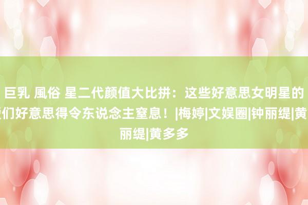 巨乳 風俗 星二代颜值大比拼:这些好意思女明星的令嫒们好意思得令东说念主窒息!|梅婷|文娱圈|钟丽缇|黄多多