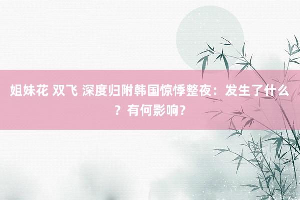 姐妹花 双飞 深度归附韩国惊悸整夜:发生了什么?有何影响?
