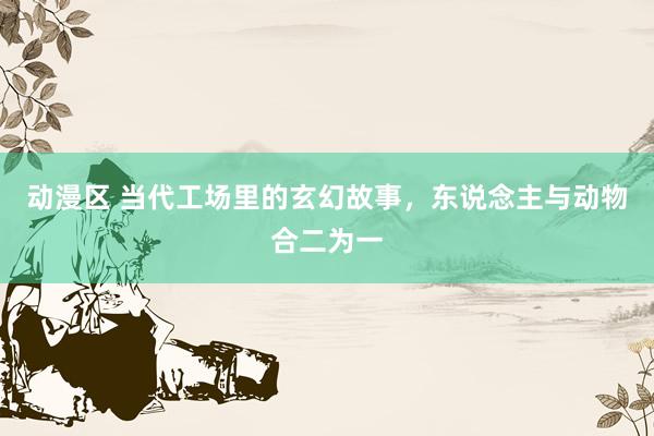 动漫区 当代工场里的玄幻故事,东说念主与动物合二为一