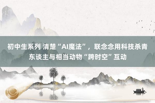 初中生系列 清楚“AI魔法”，联念念用科技杀青东谈主与相当动物“跨时空”互动