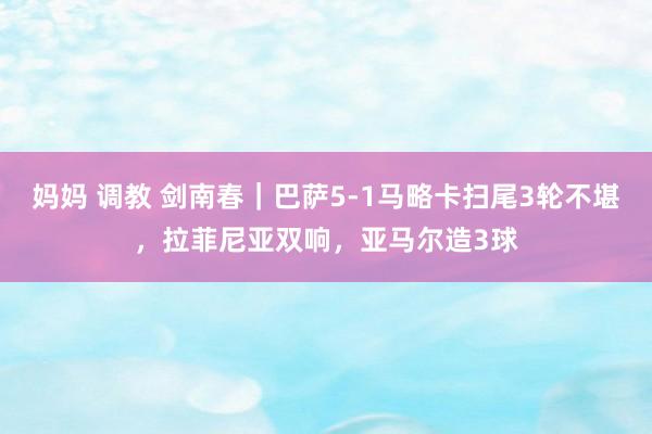 妈妈 调教 剑南春｜巴萨5-1马略卡扫尾3轮不堪，拉菲尼亚双响，亚马尔造3球
