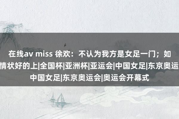 在线av miss 徐欢：不认为我方是女足一门；如故在竞争位置，情状好的上|全国杯|亚洲杯|亚运会|中国女足|东京奥运会|奥运会开幕式