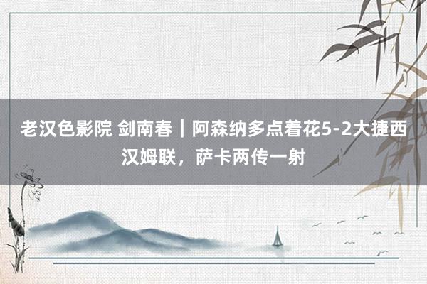 老汉色影院 剑南春｜阿森纳多点着花5-2大捷西汉姆联，萨卡两传一射