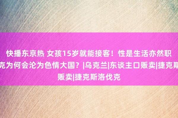 快播东京热 女孩15岁就能接客！性是生活亦然职责，捷克为何会沦为色情大国？|乌克兰|东谈主口贩卖|捷克斯洛伐克