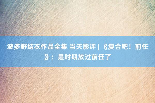 波多野结衣作品全集 当天影评 | 《复合吧!前任》:是时期放过前任了