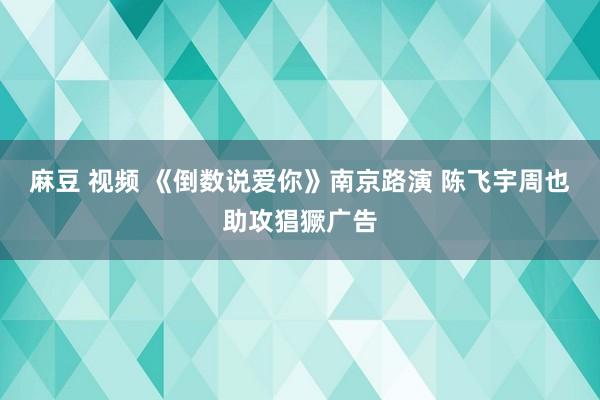 麻豆 视频 《倒数说爱你》南京路演 陈飞宇周也助攻猖獗广告