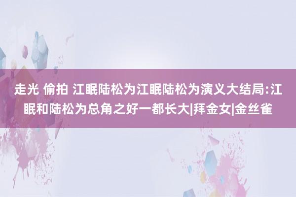 走光 偷拍 江眠陆松为江眠陆松为演义大结局:江眠和陆松为总角之好一都长大|拜金女|金丝雀