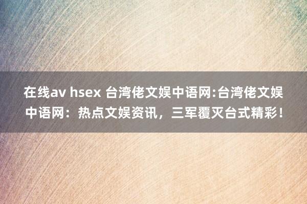 在线av hsex 台湾佬文娱中语网:台湾佬文娱中语网：热点文娱资讯，三军覆灭台式精彩！