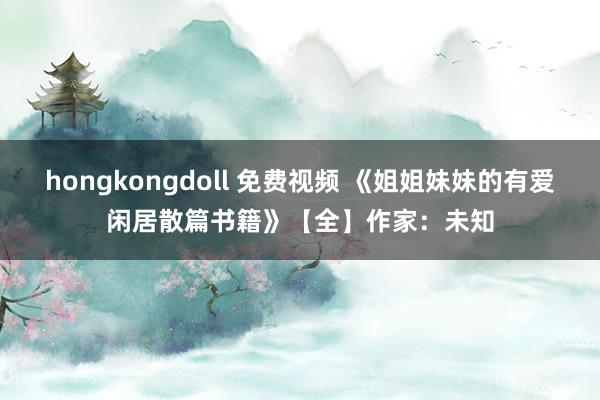 hongkongdoll 免费视频 《姐姐妹妹的有爱闲居散篇书籍》【全】作家：未知