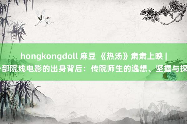 hongkongdoll 麻豆 《热汤》肃肃上映 | 一部院线电影的出身背后：传院师生的逸想、坚握与探索