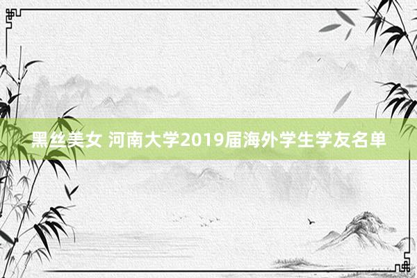 黑丝美女 河南大学2019届海外学生学友名单