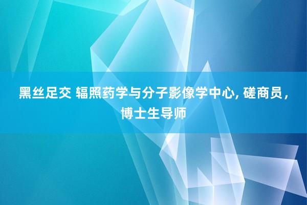 黑丝足交 辐照药学与分子影像学中心, 磋商员,博士生导师
