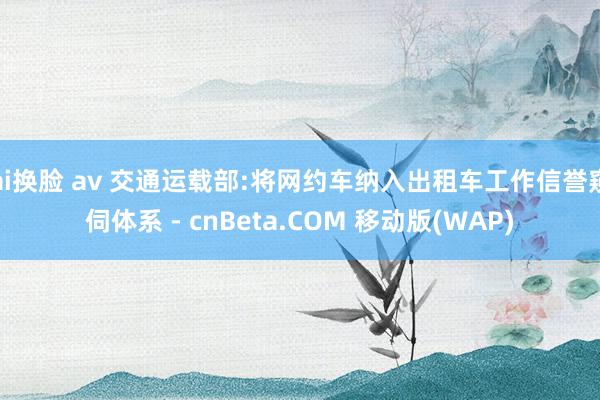 ai换脸 av 交通运载部:将网约车纳入出租车工作信誉窥伺体系 - cnBeta.COM 移动版(WAP)