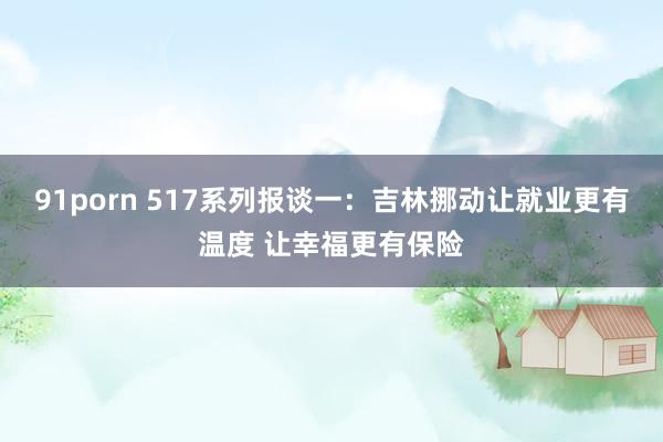 91porn 517系列报谈一：吉林挪动让就业更有温度 让幸福更有保险