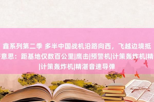 鑫系列第二季 多半中国战机沿路向西，飞越边境抵达欧洲，好意思：距基地仅数百公里|鹰击|预警机|计策轰炸机|精湛音速导弹