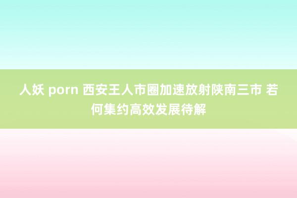 人妖 porn 西安王人市圈加速放射陕南三市 若何集约高效发展待解