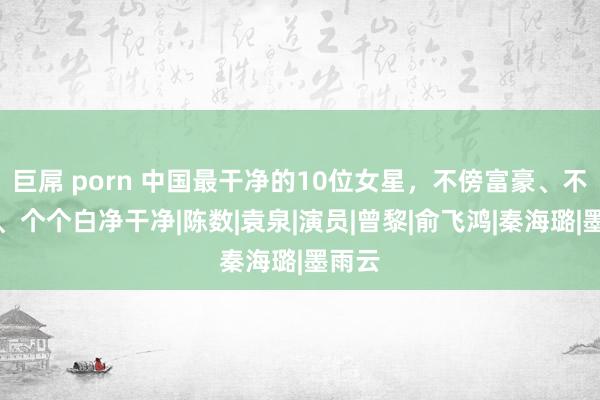 巨屌 porn 中国最干净的10位女星，不傍富豪、不滥情、个个白净干净|陈数|袁泉|演员|曾黎|俞飞鸿|秦海璐|墨雨云