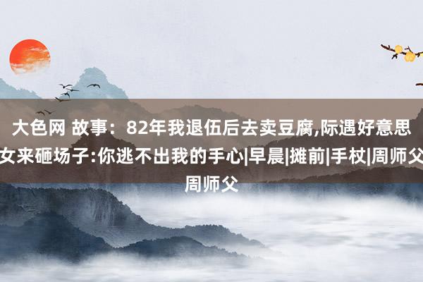 大色网 故事：82年我退伍后去卖豆腐，际遇好意思女来砸场子:你逃不出我的手心|早晨|摊前|手杖|周师父