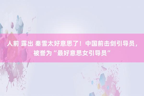 人前 露出 秦雪太好意思了！中国前击剑引导员，被誉为“最好意思女引导员”
