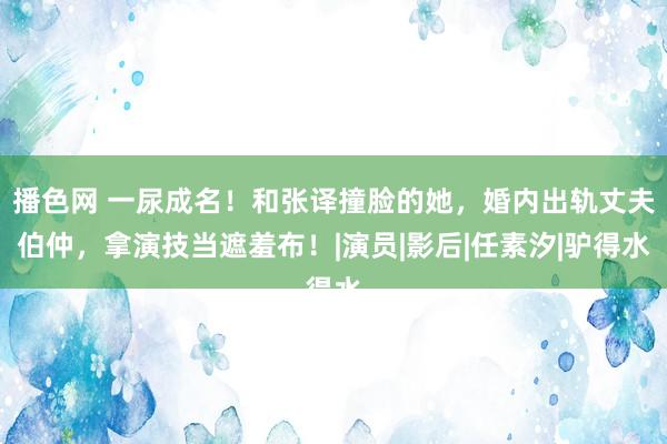 播色网 一尿成名!和张译撞脸的她,婚内出轨丈夫伯仲,拿演技当遮羞布!|演员|影后|任素汐|驴得水